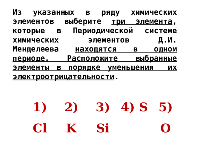 Из указанных в ряду химических элементов выберите три элемента , которые в Периодической системе химических элементов Д.И. Менделеева находятся в одном периоде. Расположите выбранные элементы в порядке уменьшения их электроотрицательности .   1) Cl 2) K 3) Si 4) S 5) O 