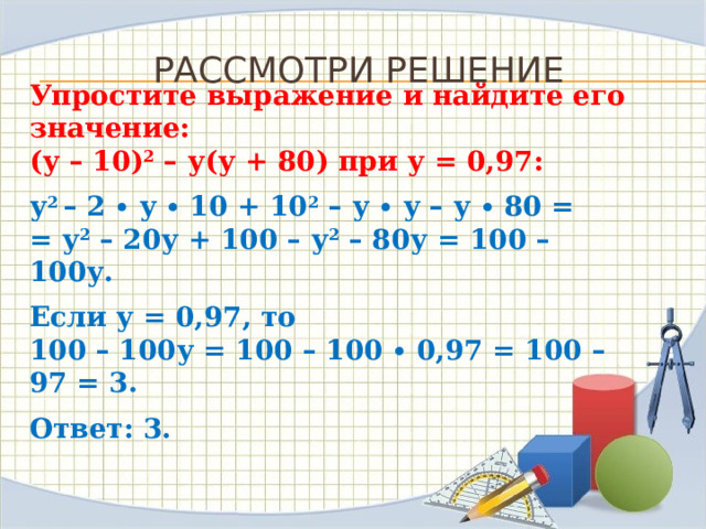 Рассмотри решение Упростите выражение и найдите его значение:  (у – 10) 2  – у(у + 80) при у = 0,97: у 2 – 2 ∙ у ∙ 10 + 10 2  – у ∙ у – у ∙ 80 =  = у 2  – 20у + 100 – у 2  – 80у = 100 – 100у. Если у = 0,97, то  100 – 100у = 100 – 100 ∙ 0,97 = 100 – 97 = 3. Ответ: 3. 
