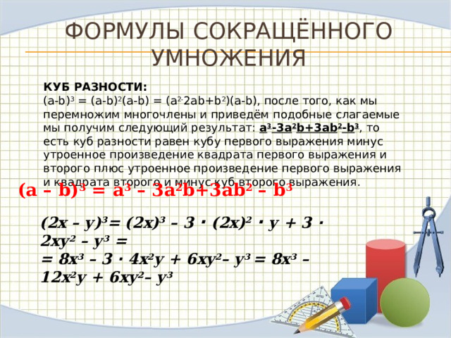 Формулы сокращённого умножения КУБ РАЗНОСТИ: (a-b) 3 = (a-b) 2 (a-b) = (а 2- 2аb+b 2 )(a-b), после того, как мы перемножим многочлены и приведём подобные слагаемые мы получим следующий результат: а 3 -3а 2 b+3аb 2 -b 3 , то есть куб разности равен кубу первого выражения минус утроенное произведение квадрата первого выражения и второго плюс утроенное произведение первого выражения и квадрата второго и минус куб второго выражения. (а – b) 3 = а 3 – 3а 2 b+3аb 2 – b 3 (2х – у) 3 = (2х) 3 – 3  ∙ (2х) 2  ∙  у + 3 ∙ 2ху 2 – у 3 =  = 8х 3 – 3 ∙ 4х 2 у + 6ху 2 – у 3 = 8х 3 – 12х 2 у + 6ху 2 – у 3 