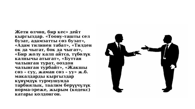 Жети өлчөп, бир кес» дейт кыргыздар. «Тоону-ташты сел бузат, адамзатты сөз бузат», «Адам тилинен табат», «Тилден ок да чыгат, бок да чыгат», «Бир жолу калп айтса, түбөлүк калпычы атыгат», «Буттан чалынган турат, ооздон чалынган турбайт», «Жакшы сөз – суу, жаман сөз – уу» ж.б. макалдарды кыргыздар күнүмдүк турмушунда тарбиялык, таалим берүүчүлүк норма-эреже, жырым (кодекс) катары колдонгон. 