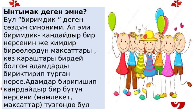 Ынтымак деген эмне? Бул “биримдик ” деген сөздүн синоними. Ал эми биримдик- кандайдыр бир нерсенин же кимдир бирөөлөрдүн максаттары , көз караштары бирдей болгон адамдарды бириктирип турган нерсе.Адамдар биригишип канрдайдыр бир бүтүн нерсени (мамлекет, максаттар) түзгөндө бул ынтымак деп түшүнүктү берет. 