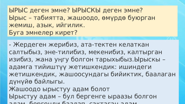 - Жердеген жерибиз, ата-тектен келаткан салтыбыз, эне-тилибиз, мекенибиз, калтырган изибиз, жана уңгу болгон тарыхыбыз.Ырыскы – адамга тийиштүү жетишкендик: ишиндеги жетишкендик, жашоосундагы бийиктик, баалаган дүнүйө байлыгы.  Жашоодо ырыстуу адам болот  Ырыстуу адам – бул бергенге ыраазы болгон адам, бергенди баалап, сактаган адам. ЫРЫС деген эмне? ЫРЫСКЫ деген эмне?  Ырыс – табиятта, жашоодо, өмүрдө буюрган жемиш, азык, ийгилик.  Буга эмнелер кирет? 