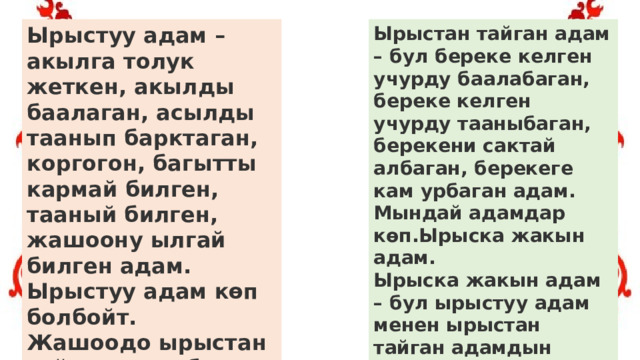 Ырыстуу адам – акылга толук жеткен, акылды баалаган, асылды таанып барктаган, коргогон, багытты кармай билген, тааный билген, жашоону ылгай билген адам. Ырыстуу адам көп болбойт.  Жашоодо ырыстан тайган адам болот. Ырыстан тайган адам – бул береке келген учурду баалабаган, береке келген учурду тааныбаган, берекени сактай албаган, берекеге кам урбаган адам. Мындай адамдар көп.Ырыска жакын адам.  Ырыска жакын адам – бул ырыстуу адам менен ырыстан тайган адамдын ортосундагы адам. 