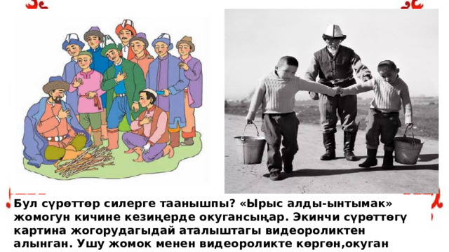 Бул сүрөттөр силерге таанышпы? «Ырыс алды-ынтымак» жомогун кичине кезиңерде окугансыңар. Экинчи сүрөттөгү картина жогорудагыдай аталыштагы видеороликтен алынган. Ушу жомок менен видеороликте көргөн,окуган адамга эмнени айткысы келген? 