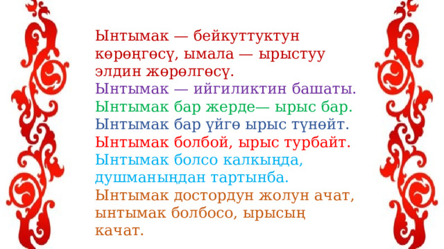 Ынтымак — бейкуттуктун көрөңгөсү, ымала — ырыстуу элдин жөрөлгөсү. Ынтымак — ийгиликтин башаты. Ынтымак бар жерде— ырыс бар. Ынтымак бар үйгө ырыс түнөйт. Ынтымак болбой, ырыс турбайт. Ынтымак болсо калкыңда, душманыңдан тартынба. Ынтымак достордун жолун ачат, ынтымак болбосо, ырысың качат. 