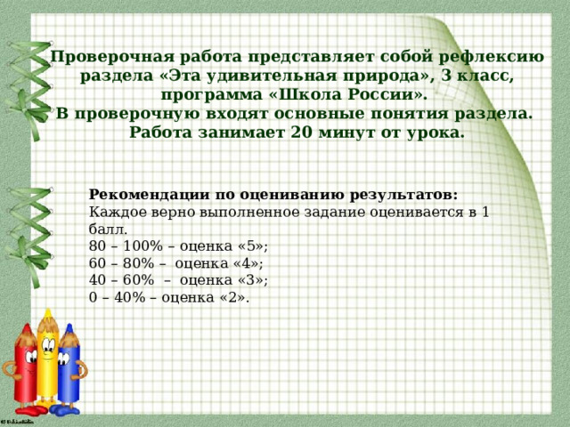 Проверочная работа представляет собой рефлексию раздела «Эта удивительная природа», 3 класс, программа «Школа России».  В проверочную входят основные понятия раздела.  Работа занимает 20 минут от урока. Рекомендации по оцениванию результатов: Каждое верно выполненное задание оценивается в 1 балл. 80 – 100% – оценка «5»; 60 – 80% – оценка «4»; 40 – 60% – оценка «3»; 0 – 40% – оценка «2». 