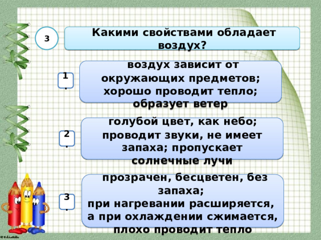 3  Какими свойствами обладает воздух?  воздух зависит от окружающих предметов; хорошо проводит тепло; образует ветер 1.  голубой цвет, как небо; проводит звуки, не имеет запаха; пропускает солнечные лучи 2.  прозрачен, бесцветен, без запаха; при нагревании расширяется, а при охлаждении сжимается, плохо проводит тепло 3. 