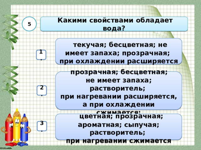 5  Какими свойствами обладает вода?  текучая; бесцветная; не имеет запаха; прозрачная; при охлаждении расширяется 1.  прозрачная; бесцветная; не имеет запаха; растворитель; при нагревании расширяется, а при охлаждении сжимается; 2.   цветная; прозрачная; ароматная; сыпучая; растворитель; при нагревании сжимается 3. 