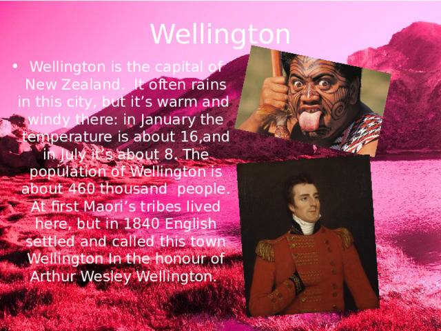 Wellington Wellington is the capital of New Zealand. It often rains in this city, but it’s warm and windy there: in January the temperature is about 16,and in July it’s about 8. The population of Wellington is about 460 thousand people. At first Maori’s tribes lived here, but in 1840 English settled and called this town Wellington In the honour of Arthur Wesley Wellington. 
