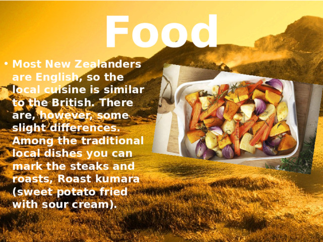 Food Most New Zealanders are English, so the local cuisine is similar to the British. There are, however, some slight differences. Among the traditional local dishes you can mark the steaks and roasts, Roast kumara (sweet potato fried with sour cream). 