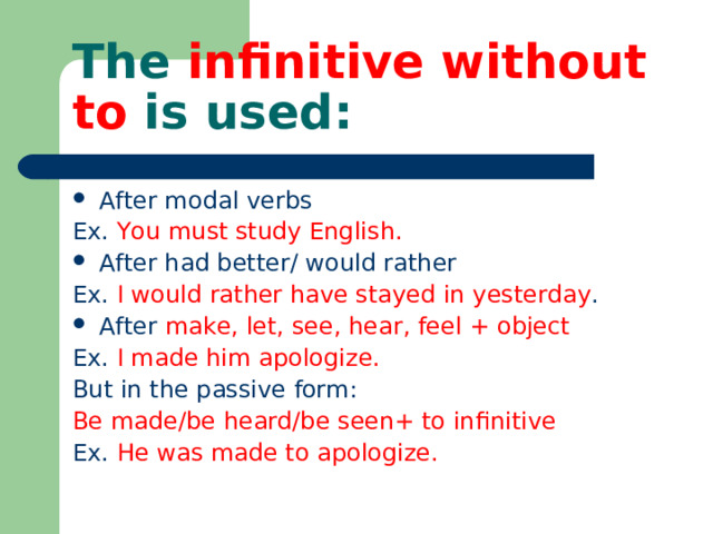 The infinitive without to is used: After modal verbs Ex. You must study English. After had better/ would rather Ex. I would rather have stayed in yesterday . After make, let, see, hear, feel + object Ex. I made him apologize. But in the passive form: Be made/be heard/be seen+ to infinitive Ex. He was made to apologize. 