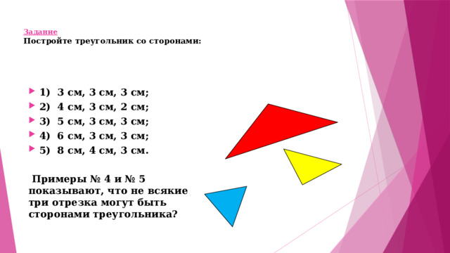 Задание  Постройте треугольник со сторонами:       1) 3 см, 3 см, 3 см;  2) 4 см, 3 см, 2 см;  3) 5 см, 3 см, 3 см;  4) 6 см, 3 см, 3 см;  5) 8 см, 4 см, 3 см.   Примеры № 4 и № 5 показывают, что не всякие три отрезка могут быть сторонами треугольника?   