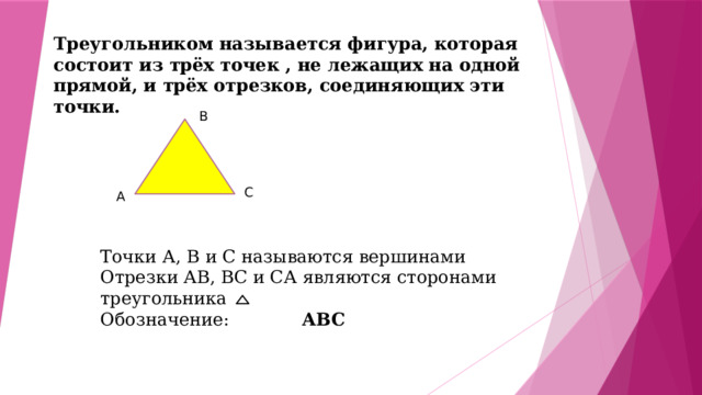 Треугольником называется фигура, которая состоит из трёх точек , не лежащих на одной прямой, и трёх отрезков, соединяющих эти точки. В С А Точки А, В и С называются вершинами Отрезки АВ, ВС и СА являются сторонами треугольника Обозначение: АВС 