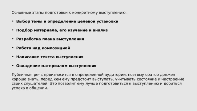 Основные этапы подготовки к конкретному выступлению: Выбор темы и определение целевой установки  Подбор материала, его изучение и анализ  Разработка плана выступления  Работа над композицией  Написание текста выступления  Овладение материалом выступления Публичная речь произносится в определенной аудитории, поэтому оратор должен хорошо знать, перед кем ему предстоит выступать, учитывать состояние и настроение своих слушателей. Это позволит ему лучше подготовиться к выступлению и добиться успеха в общении. 