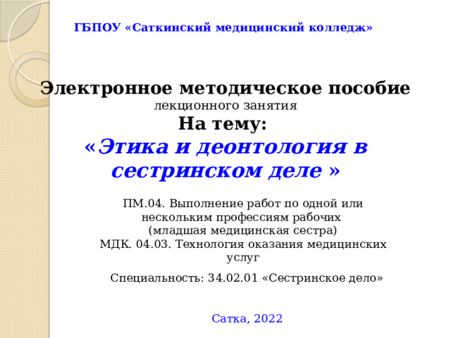 ГБПОУ «Саткинский медицинский колледж» Электронное методическое пособие  лекционного занятия На тему: « Этика и деонтология в сестринском деле » ПМ.04. Выполнение работ по одной или нескольким профессиям рабочих (младшая медицинская сестра) МДК. 04.03. Технология оказания медицинских услуг Специальность: 34.02.01 «Сестринское дело»  Сатка, 2022 