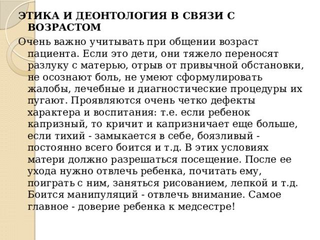 ЭТИКА И ДЕОНТОЛОГИЯ В СВЯЗИ С ВОЗРАСТОМ Очень важно учитывать при общении возраст пациента. Если это дети, они тяжело переносят разлуку с матерью, отрыв от привычной обстановки, не осознают боль, не умеют сформулировать жалобы, лечебные и диагностические процедуры их пугают. Проявляются очень четко дефекты характера и воспитания: т.е. если ребенок капризный, то кричит и капризничает еще больше, если тихий - замыкается в себе, боязливый - постоянно всего боится и т.д. В этих условиях матери должно разрешаться посещение. После ее ухода нужно отвлечь ребенка, почитать ему, поиграть с ним, заняться рисованием, лепкой и т.д. Боится манипуляций - отвлечь внимание. Самое главное - доверие ребенка к медсестре! 