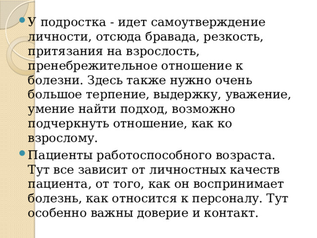 У подростка - идет самоутверждение личности, отсюда бравада, резкость, притязания на взрослость, пренебрежительное отношение к болезни. Здесь также нужно очень большое терпение, выдержку, уважение, умение найти подход, возможно подчеркнуть отношение, как ко взрослому. Пациенты работоспособного возраста. Тут все зависит от личностных качеств пациента, от того, как он воспринимает болезнь, как относится к персоналу. Тут особенно важны доверие и контакт. 