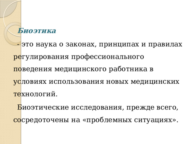 Биоэтика  - это наука о законах, принципах и правилах регулирования профессионального поведения медицинского работника в условиях использования новых медицинских технологий. Биоэтические исследования, прежде всего, сосредоточены на «проблемных ситуациях». 