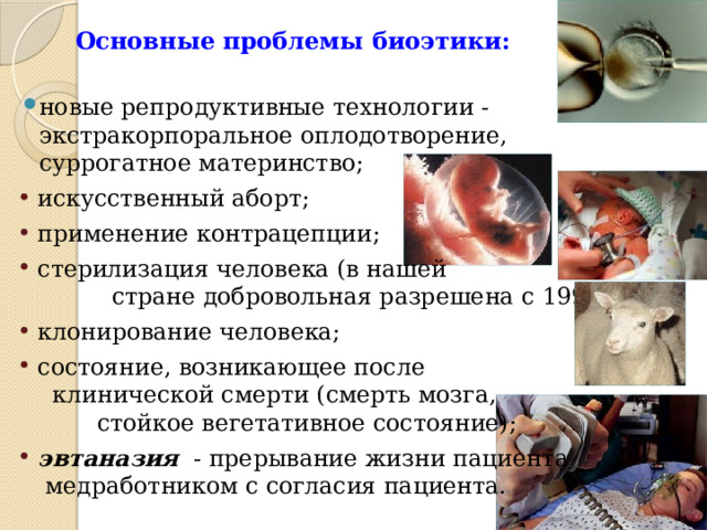 Основные проблемы биоэтики: новые репродуктивные технологии - экстракорпоральное оплодотворение, суррогатное материнство; искусственный аборт; применение контрацепции; стерилизация человека (в нашей стране добровольная разрешена с 1993г.); клонирование человека; состояние, возникающее после клинической смерти (смерть мозга, стойкое вегетативное состояние); эвтаназия  - прерывание жизни пациента медработником с согласия пациента. 