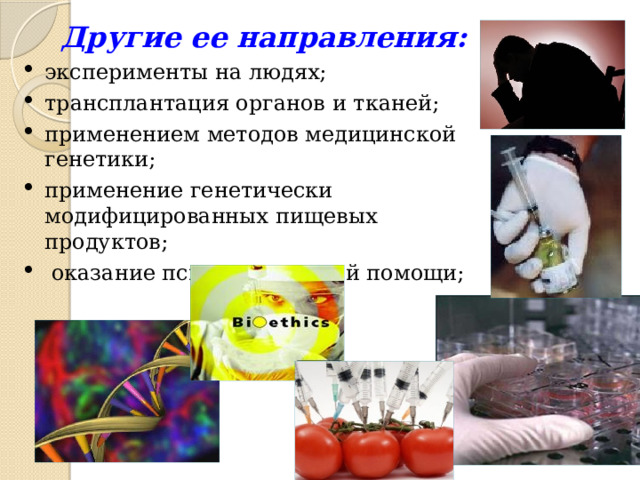 Другие ее направления: эксперименты на людях; трансплантация органов и тканей; применением методов медицинской генетики; применение генетически модифицированных пищевых продуктов;  оказание психиатрической помощи; 