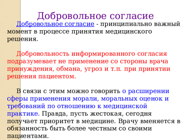 Добровольное согласие  Добровольное согласие  - принципиально важный момент в процессе принятия медицинского решения.  Добровольность информированного согласия подразумевает не применение со стороны врача принуждения, обмана, угроз и т.п. при принятии решения пациентом.  В связи с этим можно говорить о расширении сферы применения морали, моральных оценок и требований по отношению к медицинской практике. Правда, пусть жестокая, сегодня получает приоритет в медицине. Врачу вменяется в обязанность быть более честным со своими пациентами.  