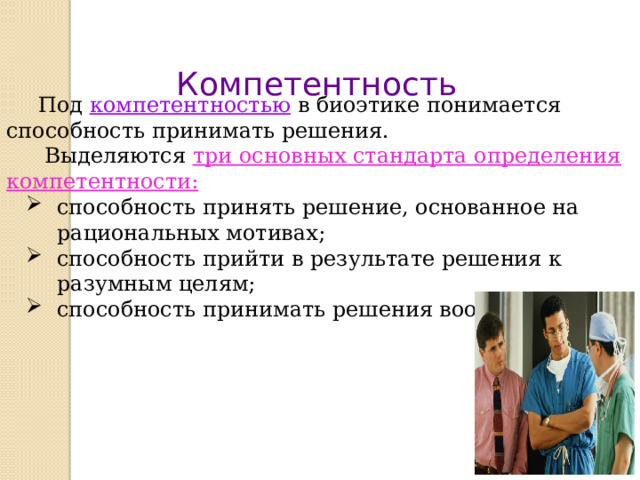 Компетентность  Под компетентностью в биоэтике понимается способность принимать решения.  Выделяются три основных стандарта определения компетентности: способность принять решение, основанное на рациональных мотивах; способность прийти в результате решения к разумным целям; способность принимать решения вообще.  