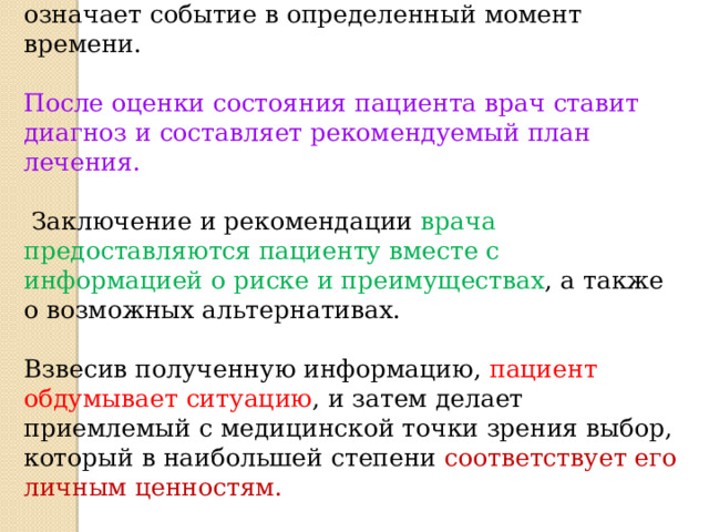  В событийной модели  принятие решения означает событие в определенный момент времени. После оценки состояния пациента врач ставит диагноз и составляет рекомендуемый план лечения.  Заключение и рекомендации врача предоставляются пациенту вместе с информацией о риске и преимуществах , а также о возможных альтернативах. Взвесив полученную информацию, пациент обдумывает ситуацию , и затем делает приемлемый с медицинской точки зрения выбор, который в наибольшей степени соответствует его личным ценностям.  