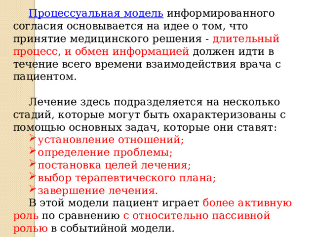 Процессуальная модель  информированного согласия основывается на идее о том, что принятие медицинского решения - длительный процесс, и обмен информацией должен идти в течение всего времени взаимодействия врача с пациентом. Лечение здесь подразделяется на несколько стадий, которые могут быть охарактеризованы с помощью основных задач, которые они ставят: установление отношений; определение проблемы; постановка целей лечения; выбор терапевтического плана; завершение лечения. В этой модели пациент играет более активную роль по сравнению с относительно пассивной ролью в событийной модели.  