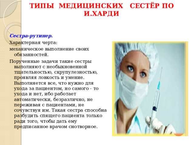 Типы медицинских сестёр по И.Харди Сестра-рутинер.  Характерная черта: механическое выполнение своих обязанностей. Порученные задачи такие сестры выполняют с необыкновенной тщательностью, скрупулезностью, проявляя ловкость и умение. Выполняется все, что нужно для ухода за пациентом, но самого - то ухода и нет, ибо работает автоматически, безразлично, не переживая с пациентами, не сочувствуя им. Такая сестра способна разбудить спящего пациента только ради того, чтобы дать ему предписанное врачом снотворное. 