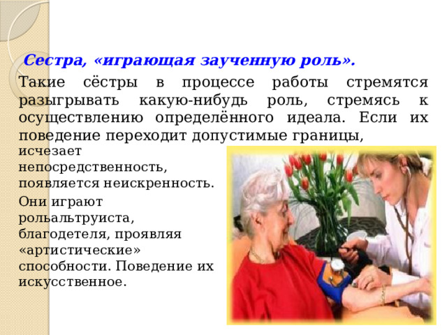 Сестра, «играющая заученную роль».  Такие сёстры в процессе работы стремятся разыгрывать какую-нибудь роль, стремясь к осуществлению определённого идеала. Если их поведение переходит допустимые границы, исчезает непосредственность, появляется неискренность. Они играют рольальтруиста, благодетеля, проявляя «артистические» способности. Поведение их искусственное. 