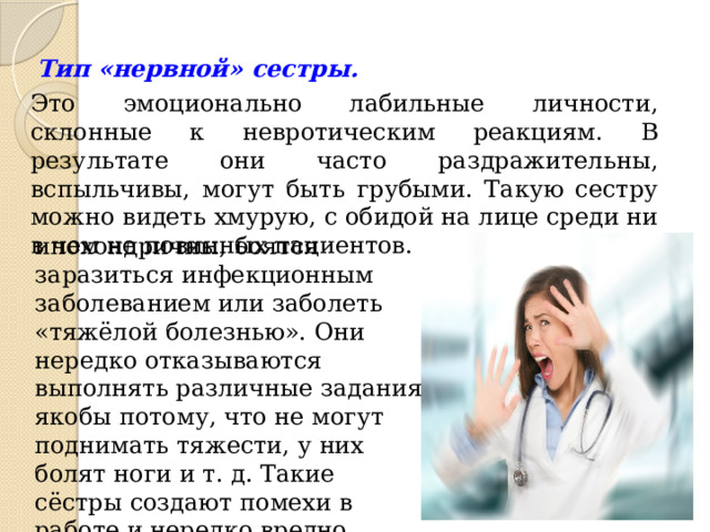 Тип «нервной» сестры. Это эмоционально лабильные личности, склонные к невротическим реакциям. В результате они часто раздражительны, вспыльчивы, могут быть грубыми. Такую сестру можно видеть хмурую, с обидой на лице среди ни в чем не повинных пациентов. Они очень ипохондричны, боятся заразиться инфекционным заболеванием или заболеть «тяжёлой болезнью». Они нередко отказываются выполнять различные задания якобы потому, что не могут поднимать тяжести, у них болят ноги и т. д. Такие сёстры создают помехи в работе и нередко вредно влияют на пациентов. 