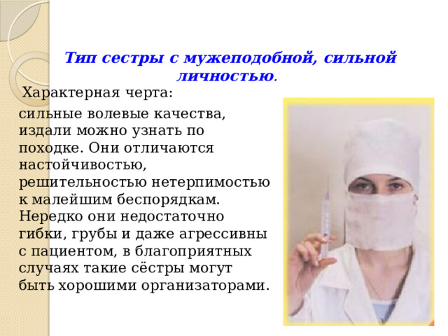 Тип сестры с мужеподобной, сильной личностью . Характерная черта: сильные волевые качества, издали можно узнать по походке. Они отличаются настойчивостью, решительностью нетерпимостью к малейшим беспорядкам. Нередко они недостаточно гибки, грубы и даже агрессивны с пациентом, в благоприятных случаях такие сёстры могут быть хорошими организаторами. 