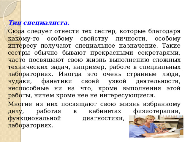 Тип специалиста.  Сюда следует отнести тех сестер, которые благодаря какому-то особому свойству личности, особому интересу получают специальное назначение. Такие сестры обычно бывают прекрасными секретарями, часто посвящают свою жизнь выполнению сложных технических задач, например, работе в специальных лабораториях. Иногда это очень странные люди, чудаки, фанатики своей узкой деятельности, неспособные ни на что, кроме выполнения этой работы, ничем кроме нее не интересующиеся. Многие из них посвящают свою жизнь избранному делу, работая в кабинетах физиотерапии, функциональной диагностики, различных лабораториях. 