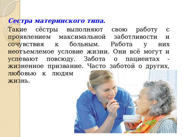 Сестра материнского типа.  Такие сёстры выполняют свою работу с проявлением максимальной заботливости и сочувствия к больным. Работа у них неотъемлемое условие жизни. Они всё могут и успевают повсюду. Забота о пациентах - жизненное призвание. Часто заботой о других, любовью к людям проникнута и их личная жизнь. 