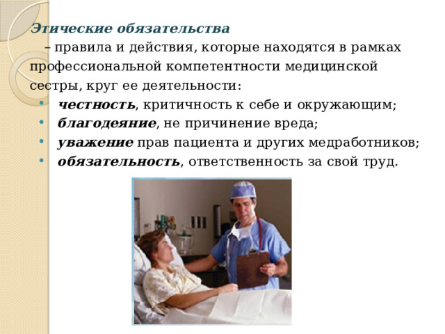Этические обязательства  –  правила и действия, которые находятся в рамках профессиональной компетентности медицинской сестры, круг ее деятельности: честность , критичность к себе и окружающим; благодеяние , не причинение вреда; уважение прав пациента и других медработников; обязательность , ответственность за свой труд. честность , критичность к себе и окружающим; благодеяние , не причинение вреда; уважение прав пациента и других медработников; обязательность , ответственность за свой труд. 