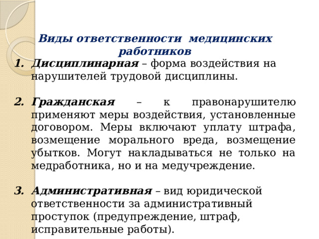 Виды ответственности медицинских работников Дисциплинарная – форма воздействия на нарушителей трудовой дисциплины. Гражданская  – к правонарушителю применяют меры воздействия, установленные договором. Меры включают уплату штрафа, возмещение морального вреда, возмещение убытков. Могут накладываться не только на медработника, но и на медучреждение. Административная – вид юридической ответственности за административный проступок (предупреждение, штраф, исправительные работы). 