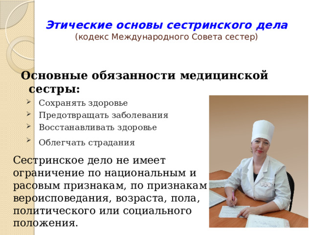 Этические основы сестринского дела  (кодекс Международного Совета сестер) Основные обязанности медицинской сестры: Сохранять здоровье Предотвращать заболевания Восстанавливать здоровье Облегчать страдания   Сестринское дело не имеет ограничение по национальным и расовым признакам, по признакам вероисповедания, возраста, пола, политического или социального положения. 