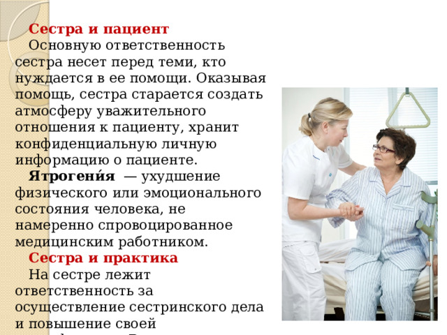 Сестра и пациент Основную ответственность сестра несет перед теми, кто нуждается в ее помощи. Оказывая помощь, сестра старается создать атмосферу уважительного отношения к пациенту, хранит конфиденциальную личную информацию о пациенте. Ятрогени́я  — ухудшение физического или эмоционального состояния человека, не намеренно спровоцированное медицинским работником. Сестра и практика На сестре лежит ответственность за осуществление сестринского дела и повышение своей квалификации. Выполняя профессиональные обязанности, сестра должна вести себя так, чтобы не подорвать доверие к  профессии. 
