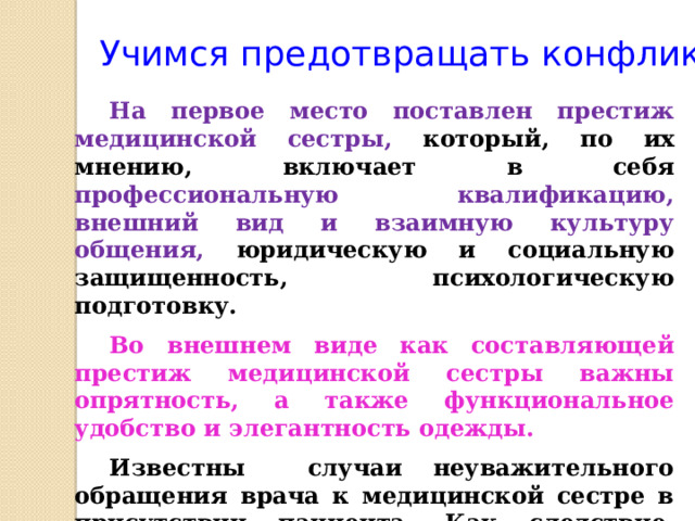Учимся предотвращать конфликты На первое место поставлен престиж медицинской сестры, который, по их мнению, включает в себя профессиональную квалификацию, внешний вид и взаимную культуру общения, юридическую и социальную защищенность, психологическую подготовку. Во внешнем виде как составляющей престиж медицинской сестры важны опрятность, а также функциональное удобство и элегантность одежды. Известны случаи неуважительного обращения врача к медицинской сестре в присутствии пациента. Как следствие, пациенты, ориентируясь на врача, теряют доверие к медицинской сестре.   