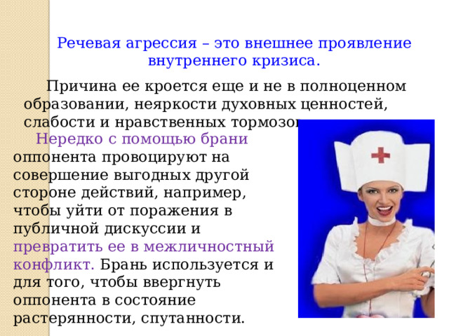Речевая агрессия – это внешнее проявление внутреннего кризиса.   Причина ее кроется еще и не в полноценном образовании, неяркости духовных ценностей, слабости и нравственных тормозов.  Нередко с помощью брани оппонента провоцируют на совершение выгодных другой стороне действий, например, чтобы уйти от поражения в публичной дискуссии и превратить ее в межличностный конфликт. Брань используется и для того, чтобы ввергнуть оппонента в состояние растерянности, спутанности.  