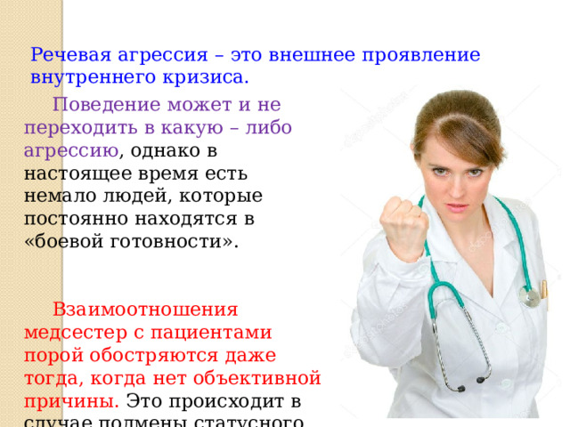 Речевая агрессия – это внешнее проявление внутреннего кризиса.  Поведение может и не переходить в какую – либо агрессию , однако в настоящее время есть немало людей, которые постоянно находятся в «боевой готовности».   Взаимоотношения медсестер с пациентами порой обостряются даже тогда, когда нет объективной причины. Это происходит в случае подмены статусного, делового общения на межличностное.  