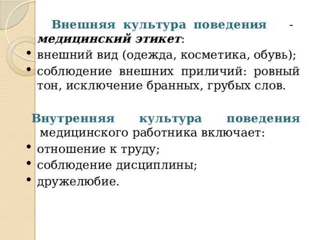 Внешняя культура поведения - медицинский этикет : внешний вид (одежда, косметика, обувь); соблюдение внешних приличий: ровный тон, исключение бранных, грубых слов. Внутренняя культура поведения медицинского работника включает: отношение к труду; соблюдение дисциплины; дружелюбие. 