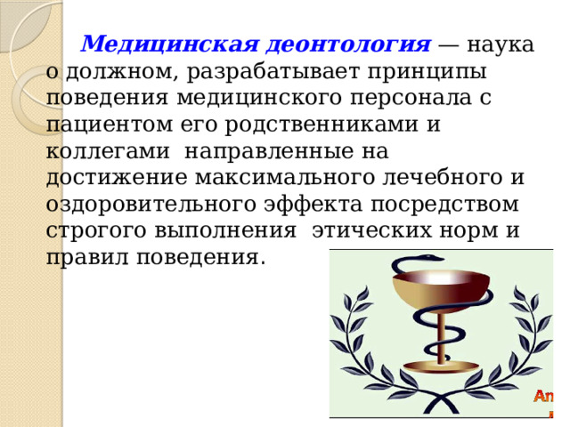 Медицинская деонтология — наука о должном, разрабатывает принципы поведения медицинского персонала с пациентом его родственниками и коллегами направленные на достижение максимального лечебного и оздоровительного эффекта посредством строгого выполнения этических норм и правил поведения . 