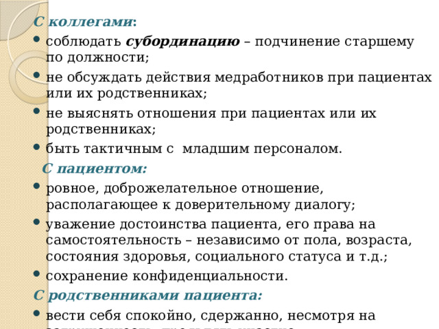 С коллегами : соблюдать субординацию  – подчинение старшему по должности; не обсуждать действия медработников при пациентах или их родственниках; не выяснять отношения при пациентах или их родственниках; быть тактичным с младшим персоналом.  С пациентом: ровное, доброжелательное отношение, располагающее к доверительному диалогу; уважение достоинства пациента, его права на самостоятельность – независимо от пола, возраста, состояния здоровья, социального статуса и т.д.; сохранение конфиденциальности. С родственниками пациента: вести себя спокойно, сдержанно, несмотря на загруженность, проявлять участие; не выходить за рамки компетентности. 
