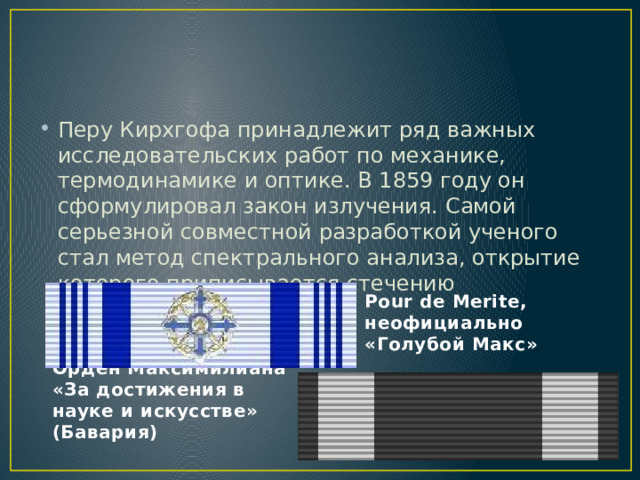 Перу Кирхгофа принадлежит ряд важных исследовательских работ по механике, термодинамике и оптике. В 1859 году он сформулировал закон излучения. Самой серьезной совместной разработкой ученого стал метод спектрального анализа, открытие которого приписывается стечению обстоятельств. Pour de Merite, неофициально «Голубой Макс»  Орден Максимилиана «За достижения в науке и искусстве» (Бавария) 