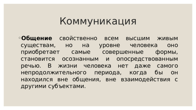 Коммуникация Общение свойственно всем высшим живым существам, но на уровне человека оно приобретает самые совершенные формы, становится осознанным и опосредствованным речью. В жизни человека нет даже самого непродолжительного периода, когда бы он находился вне общения, вне взаимодействия с другими субъектами. 