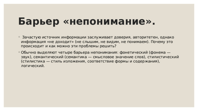 Барьер «непонимание».   Зачастую источник информации заслуживает доверия, авторитетен, однако информация «не доходит» (не слышим, не видим, не понимаем). Почему это происходит и как можно эти проблемы решить? Обычно выделяют четыре барьера непонимания: фонетический (фонема — звук), семантический (семантика — смысловое значение слов), стилистический (стилистика — стиль изложения, соответствие формы и содержания), логический.   