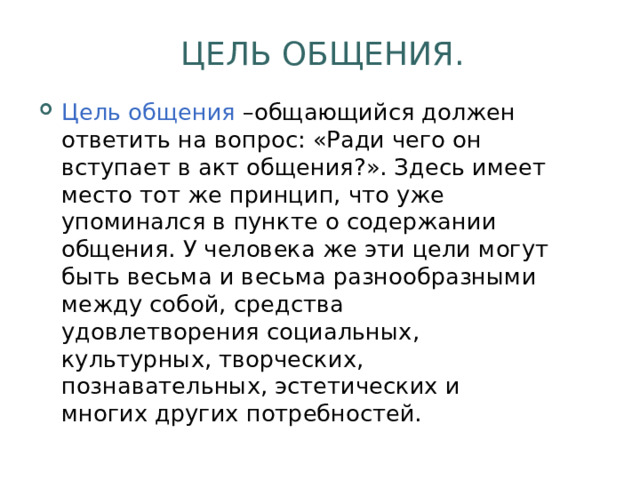  ЦЕЛЬ ОБЩЕНИЯ. Цель общения –общающийся должен ответить на вопрос: «Ради чего он вступает в акт общения?». Здесь имеет место тот же принцип, что уже упоминался в пункте о содержании общения. У человека же эти цели могут быть весьма и весьма разнообразными между собой, средства удовлетворения социальных, культурных, творческих, познавательных, эстетических и многих других потребностей. 