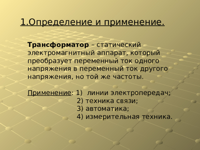 1.Определение и применение. Трансформатор – статический электромагнитный аппарат, который преобразует переменный ток одного напряжения в переменный ток другого напряжения, но той же частоты. Применение : 1) линии электропередач;  2) техника связи;  3) автоматика;  4) измерительная техника. 