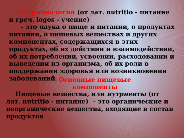Основные пищевые компоненты Нутрициология (от лат. nutritio - питание и греч. logos - учение) – это наука о пище и питании, о продуктах питания, о пищевых веществах и других компонентах, содержащихся в этих продуктах, об их действии и взаимодействии, об их потреблении, усвоении, расходовании и выведении из организма, об их роли в поддержании здоровья или возникновении заболеваний. Пищевые вещества, или нутриенты (от лат. nutritio - питание) – это органические и неорганические вещества, входящие в состав продуктов 